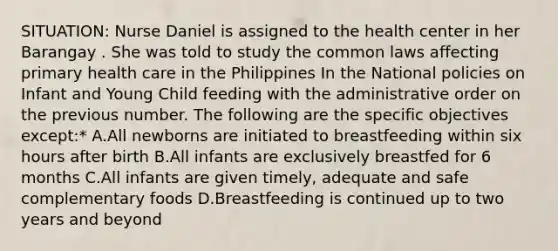 SITUATION: Nurse Daniel is assigned to the health center in her Barangay . She was told to study the common laws affecting primary health care in the Philippines In the National policies on Infant and Young Child feeding with the administrative order on the previous number. The following are the specific objectives except:* A.All newborns are initiated to breastfeeding within six hours after birth B.All infants are exclusively breastfed for 6 months C.All infants are given timely, adequate and safe complementary foods D.Breastfeeding is continued up to two years and beyond