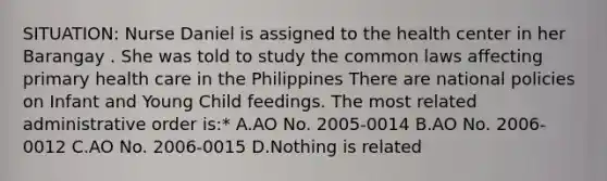 SITUATION: Nurse Daniel is assigned to the health center in her Barangay . She was told to study the common laws affecting primary health care in the Philippines There are national policies on Infant and Young Child feedings. The most related administrative order is:* A.AO No. 2005-0014 B.AO No. 2006-0012 C.AO No. 2006-0015 D.Nothing is related