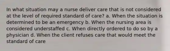 In what situation may a nurse deliver care that is not considered at the level of required standard of care? a. When the situation is determined to be an emergency b. When the nursing area is considered understaffed c. When directly ordered to do so by a physician d. When the client refuses care that would meet the standard of care