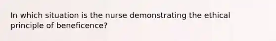 In which situation is the nurse demonstrating the ethical principle of beneficence?