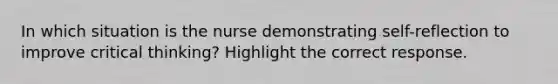 In which situation is the nurse demonstrating self-reflection to improve critical thinking? Highlight the correct response.​