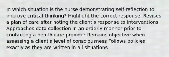 In which situation is the nurse demonstrating self-reflection to improve critical thinking? Highlight the correct response.​ Revises a plan of care after noting the client's response to interventions Approaches <a href='https://www.questionai.com/knowledge/k1oJBHTuzY-data-collection' class='anchor-knowledge'>data collection</a> in an orderly manner prior to contacting a health care provider​ Remains objective when assessing a client's level of consciousness​ Follows policies exactly as they are written in all situations​