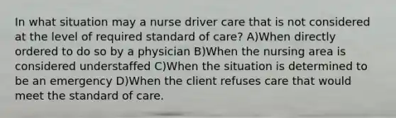 In what situation may a nurse driver care that is not considered at the level of required standard of care? A)When directly ordered to do so by a physician B)When the nursing area is considered understaffed C)When the situation is determined to be an emergency D)When the client refuses care that would meet the standard of care.