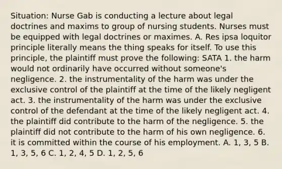 Situation: Nurse Gab is conducting a lecture about legal doctrines and maxims to group of nursing students. Nurses must be equipped with legal doctrines or maximes. A. Res ipsa loquitor principle literally means the thing speaks for itself. To use this principle, the plaintiff must prove the following: SATA 1. the harm would not ordinarily have occurred without someone's negligence. 2. the instrumentality of the harm was under the exclusive control of the plaintiff at the time of the likely negligent act. 3. the instrumentality of the harm was under the exclusive control of the defendant at the time of the likely negligent act. 4. the plaintiff did contribute to the harm of the negligence. 5. the plaintiff did not contribute to the harm of his own negligence. 6. it is committed within the course of his employment. A. 1, 3, 5 B. 1, 3, 5, 6 C. 1, 2, 4, 5 D. 1, 2, 5, 6