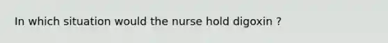 In which situation would the nurse hold digoxin ?