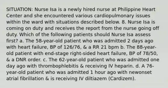 SITUATION: Nurse Isa is a newly hired nurse at Philippine Heart Center and she encountered various cardiopulmonary issues within the ward with situations described below. 8. Nurse Isa is coming on duty and receives the report from the nurse going off duty. Which of the following patients should Nurse Isa assess first? a. The 58-year-old patient who was admitted 2 days ago with heart failure, BP of 126/76, & a RR 21 bpm b. The 88-year-old patient with end-stage right-sided heart failure, BP of 78/50, & a DNR order. c. The 62-year-old patient who was admitted one day ago with thrombophlebitis & receiving IV heparin. d. A 76-year-old patient who was admitted 1 hour ago with newonset atrial fibrillation & is receiving IV diltiazem (Cardizem).