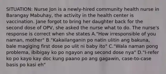 SITUATION: Nurse Jon is a newly-hired community health nurse in Barangay Mabuhay, the activity in the health center is vaccination. Jane forgot to bring her daughter back for the second dose of OPV, she asked the nurse what to do. The nurse's response is correct when she states A."How irresponsible of you naman, mother" B."Kakailanganin po natin ulitin ang bakuna, bale magiging first dose po ulit ni baby ito" C."Wala naman pong problema, ibibigay ko po ngayon ang second dose nya" D."I-refer ko po kayo kay doc kung paano po ang gagawin, case-to-case basis po kasi eh"