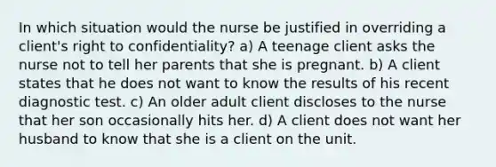 In which situation would the nurse be justified in overriding a client's right to confidentiality? a) A teenage client asks the nurse not to tell her parents that she is pregnant. b) A client states that he does not want to know the results of his recent diagnostic test. c) An older adult client discloses to the nurse that her son occasionally hits her. d) A client does not want her husband to know that she is a client on the unit.