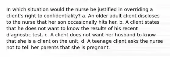 In which situation would the nurse be justified in overriding a client's right to confidentiality? a. An older adult client discloses to the nurse that her son occasionally hits her. b. A client states that he does not want to know the results of his recent diagnostic test. c. A client does not want her husband to know that she is a client on the unit. d. A teenage client asks the nurse not to tell her parents that she is pregnant.