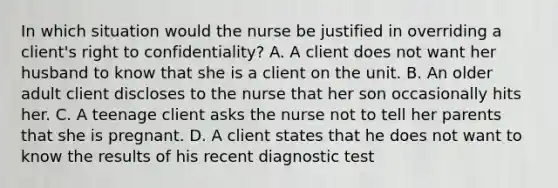 In which situation would the nurse be justified in overriding a client's right to confidentiality? A. A client does not want her husband to know that she is a client on the unit. B. An older adult client discloses to the nurse that her son occasionally hits her. C. A teenage client asks the nurse not to tell her parents that she is pregnant. D. A client states that he does not want to know the results of his recent diagnostic test