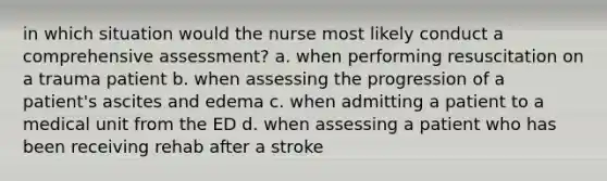 in which situation would the nurse most likely conduct a comprehensive assessment? a. when performing resuscitation on a trauma patient b. when assessing the progression of a patient's ascites and edema c. when admitting a patient to a medical unit from the ED d. when assessing a patient who has been receiving rehab after a stroke