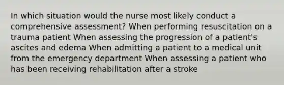 In which situation would the nurse most likely conduct a comprehensive assessment? When performing resuscitation on a trauma patient When assessing the progression of a patient's ascites and edema When admitting a patient to a medical unit from the emergency department When assessing a patient who has been receiving rehabilitation after a stroke