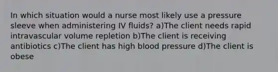 In which situation would a nurse most likely use a pressure sleeve when administering IV fluids? a)The client needs rapid intravascular volume repletion b)The client is receiving antibiotics c)The client has high blood pressure d)The client is obese