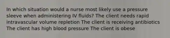 In which situation would a nurse most likely use a pressure sleeve when administering IV fluids? The client needs rapid intravascular volume repletion The client is receiving antibiotics The client has high blood pressure The client is obese