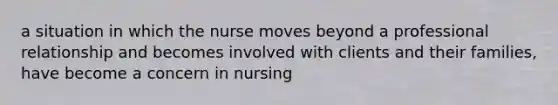 a situation in which the nurse moves beyond a professional relationship and becomes involved with clients and their families, have become a concern in nursing