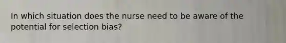 In which situation does the nurse need to be aware of the potential for selection bias?