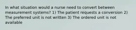 In what situation would a nurse need to convert between measurement systems? 1) The patient requests a conversion 2) The preferred unit is not written 3) The ordered unit is not available