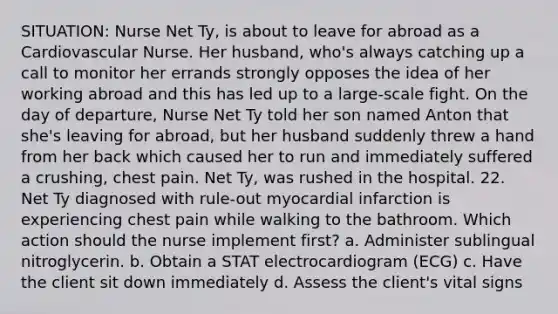 SITUATION: Nurse Net Ty, is about to leave for abroad as a Cardiovascular Nurse. Her husband, who's always catching up a call to monitor her errands strongly opposes the idea of her working abroad and this has led up to a large-scale fight. On the day of departure, Nurse Net Ty told her son named Anton that she's leaving for abroad, but her husband suddenly threw a hand from her back which caused her to run and immediately suffered a crushing, chest pain. Net Ty, was rushed in the hospital. 22. Net Ty diagnosed with rule-out myocardial infarction is experiencing chest pain while walking to the bathroom. Which action should the nurse implement first? a. Administer sublingual nitroglycerin. b. Obtain a STAT electrocardiogram (ECG) c. Have the client sit down immediately d. Assess the client's vital signs