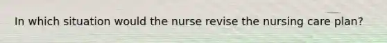 In which situation would the nurse revise the nursing care plan?