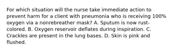 For which situation will the nurse take immediate action to prevent harm for a client with pneumonia who is receiving 100% oxygen via a nonrebreather mask? A. Sputum is now rust-colored. B. Oxygen reservoir deflates during inspiration. C. Crackles are present in the lung bases. D. Skin is pink and flushed.