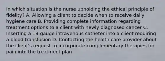 In which situation is the nurse upholding the ethical principle of fidelity? A. Allowing a client to decide when to receive daily hygiene care B. Providing complete information regarding treatment options to a client with newly diagnosed cancer C. Inserting a 19-gauge intravenous catheter into a client requiring a blood transfusion D. Contacting the health care provider about the client's request to incorporate complementary therapies for pain into the treatment plan