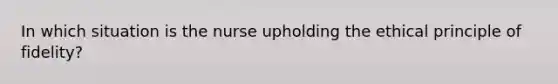 In which situation is the nurse upholding the ethical principle of fidelity?