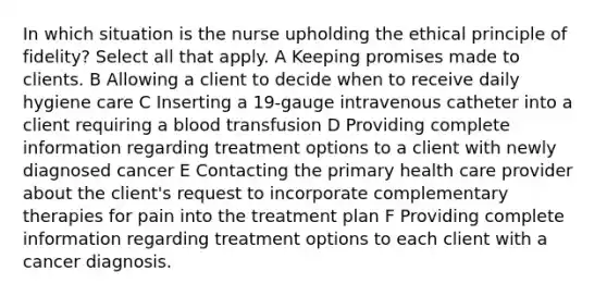 In which situation is the nurse upholding the ethical principle of fidelity? Select all that apply. A Keeping promises made to clients. B Allowing a client to decide when to receive daily hygiene care C Inserting a 19-gauge intravenous catheter into a client requiring a blood transfusion D Providing complete information regarding treatment options to a client with newly diagnosed cancer E Contacting the primary health care provider about the client's request to incorporate complementary therapies for pain into the treatment plan F Providing complete information regarding treatment options to each client with a cancer diagnosis.