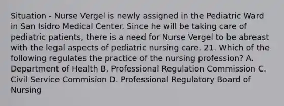 Situation - Nurse Vergel is newly assigned in the Pediatric Ward in San Isidro Medical Center. Since he will be taking care of pediatric patients, there is a need for Nurse Vergel to be abreast with the legal aspects of pediatric nursing care. 21. Which of the following regulates the practice of the nursing profession? A. Department of Health B. Professional Regulation Commission C. Civil Service Commision D. Professional Regulatory Board of Nursing