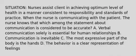 SITUATION: Nurses assist client in achieving optimum level of health in a manner consistent to responsibility and standards of practice. When the nurse is communicating with the patient. The nurse knows that which among the statement about communication is considered to be accurate? A. Verbal communication solely is essential for human relationships B. Communication is inevitable C. The most expressive part of the body is the hands D. The behavior is a clear representation of feelings