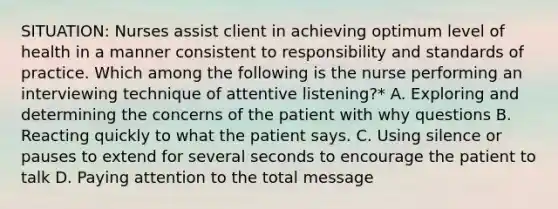 SITUATION: Nurses assist client in achieving optimum level of health in a manner consistent to responsibility and standards of practice. Which among the following is the nurse performing an interviewing technique of attentive listening?* A. Exploring and determining the concerns of the patient with why questions B. Reacting quickly to what the patient says. C. Using silence or pauses to extend for several seconds to encourage the patient to talk D. Paying attention to the total message