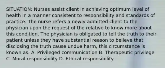 SITUATION: Nurses assist client in achieving optimum level of health in a manner consistent to responsibility and standards of practice. The nurse refers a newly admitted client to the physician upon the request of the relative to know more about this condition. The physician is obligated to tell the truth to their patient unless they have substantial reason to believe that disclosing the truth cause undue harm, this circumstance is known as: A. Privileged communication B. Therapeutic privilege C. Moral responsibility D. Ethical responsibility