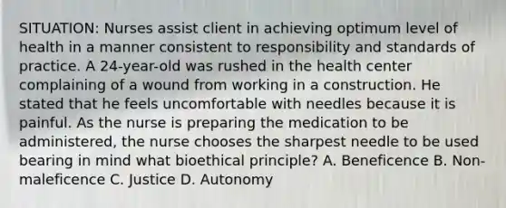 SITUATION: Nurses assist client in achieving optimum level of health in a manner consistent to responsibility and standards of practice. A 24-year-old was rushed in the health center complaining of a wound from working in a construction. He stated that he feels uncomfortable with needles because it is painful. As the nurse is preparing the medication to be administered, the nurse chooses the sharpest needle to be used bearing in mind what bioethical principle? A. Beneficence B. Non-maleficence C. Justice D. Autonomy