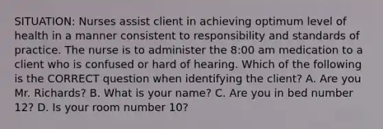 SITUATION: Nurses assist client in achieving optimum level of health in a manner consistent to responsibility and standards of practice. The nurse is to administer the 8:00 am medication to a client who is confused or hard of hearing. Which of the following is the CORRECT question when identifying the client? A. Are you Mr. Richards? B. What is your name? C. Are you in bed number 12? D. Is your room number 10?