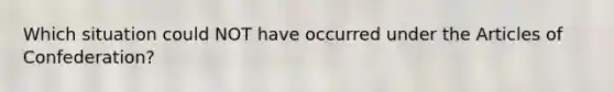 Which situation could NOT have occurred under the Articles of Confederation?