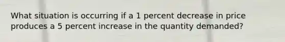 What situation is occurring if a 1 percent decrease in price produces a 5 percent increase in the quantity demanded?