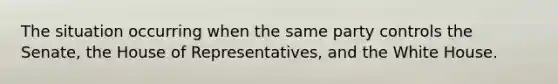 The situation occurring when the same party controls the Senate, the House of Representatives, and the White House.