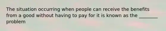 The situation occurring when people can receive the benefits from a good without having to pay for it is known as the ________ problem