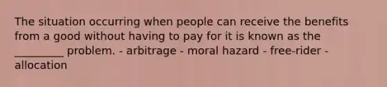 The situation occurring when people can receive the benefits from a good without having to pay for it is known as the _________ problem. - arbitrage - moral hazard - free-rider - allocation