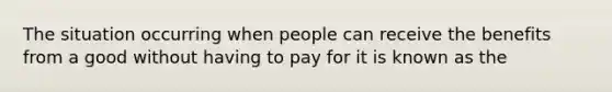 The situation occurring when people can receive the benefits from a good without having to pay for it is known as the