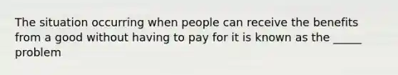 The situation occurring when people can receive the benefits from a good without having to pay for it is known as the _____ problem