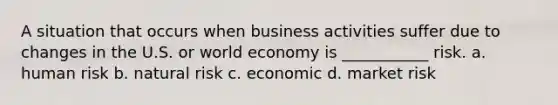 A situation that occurs when business activities suffer due to changes in the U.S. or world economy is ___________ risk. a. human risk b. natural risk c. economic d. market risk