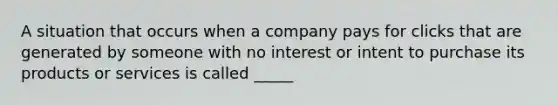 A situation that occurs when a company pays for clicks that are generated by someone with no interest or intent to purchase its products or services is called _____