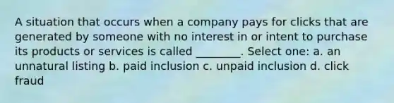 A situation that occurs when a company pays for clicks that are generated by someone with no interest in or intent to purchase its products or services is called ________. Select one: a. an unnatural listing b. paid inclusion c. unpaid inclusion d. click fraud