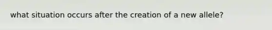 what situation occurs after the creation of a new allele?