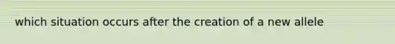 which situation occurs after the creation of a new allele