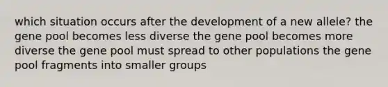 which situation occurs after the development of a new allele? the gene pool becomes less diverse the gene pool becomes more diverse the gene pool must spread to other populations the gene pool fragments into smaller groups