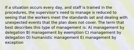 If a situation occurs every day, and staff is trained in the procedures, the supervisor's need to manage is reduced to seeing that the workers meet the standards set and dealing with unexpected events that the plan does not cover. The term that best describes this type of management is: A) management by delegation B) management by exemption C) management by delegation D) humanistic management E) management by exception