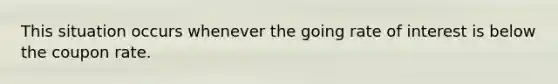 This situation occurs whenever the going rate of interest is below the coupon rate.
