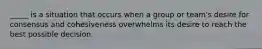 ​_____ is a situation that occurs when a group or team's desire for consensus and cohesiveness overwhelms its desire to reach the best possible decision.
