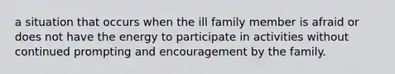 a situation that occurs when the ill family member is afraid or does not have the energy to participate in activities without continued prompting and encouragement by the family.